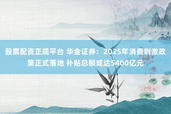 股票配资正规平台 华金证券：2025年消费刺激政策正式落地 补贴总额或达5400亿元