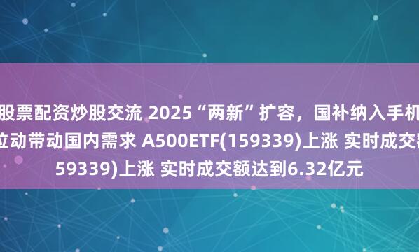 股票配资炒股交流 2025“两新”扩容，国补纳入手机等3C数码 有望拉动带动国内需求 A500ETF(159339)上涨 实时成交额达到6.32亿元