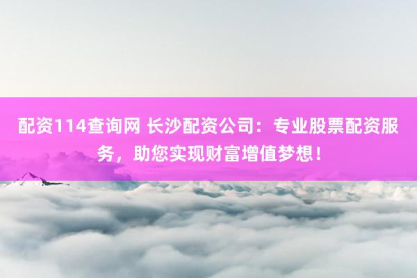 配资114查询网 长沙配资公司：专业股票配资服务，助您实现财富增值梦想！