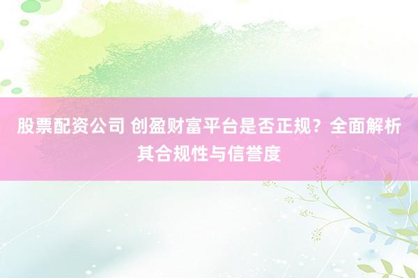 股票配资公司 创盈财富平台是否正规?全面解析其合规性与信誉度