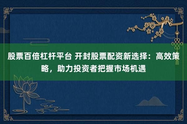股票百倍杠杆平台 开封股票配资新选择：高效策略，助力投资者把握市场机遇