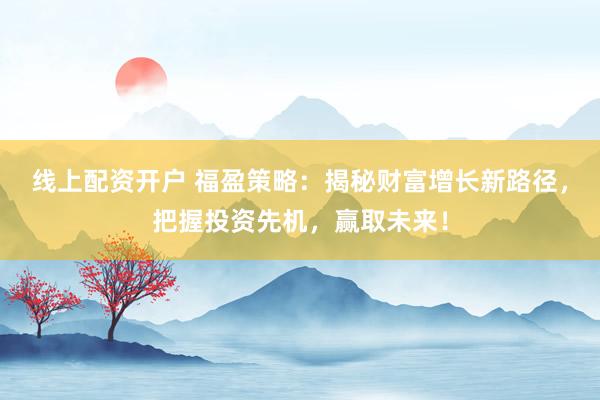 线上配资开户 福盈策略：揭秘财富增长新路径，把握投资先机，赢取未来！