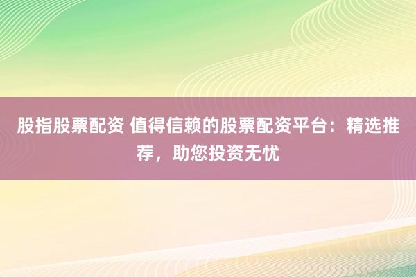 股指股票配资 值得信赖的股票配资平台：精选推荐，助您投资无忧