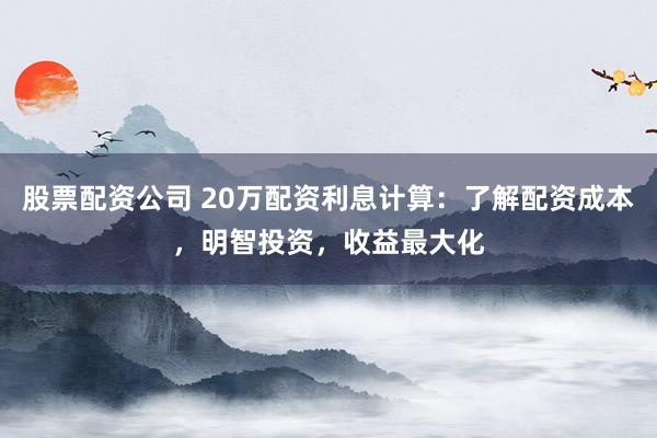股票配资公司 20万配资利息计算：了解配资成本，明智投资，收益最大化