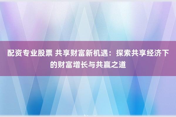 配资专业股票 共享财富新机遇:探索共享经济下的财富增长与共赢之道