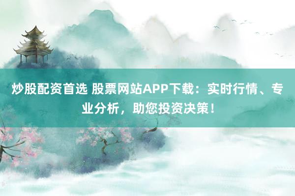 炒股配资首选 股票网站APP下载：实时行情、专业分析，助您投资决策！