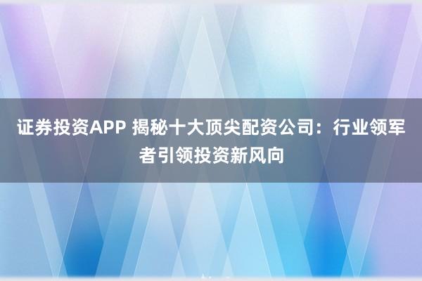 证券投资APP 揭秘十大顶尖配资公司：行业领军者引领投资新风向