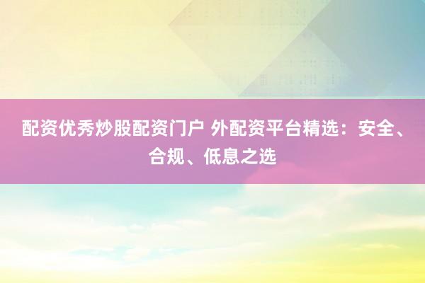 配资优秀炒股配资门户 外配资平台精选:安全、合规、低息之选