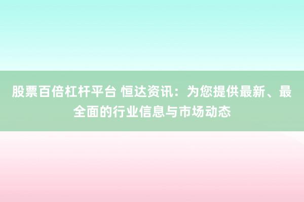 股票百倍杠杆平台 恒达资讯：为您提供最新、最全面的行业信息与市场动态