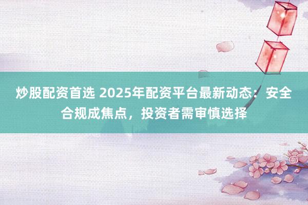 炒股配资首选 2025年配资平台最新动态：安全合规成焦点，投资者需审慎选择