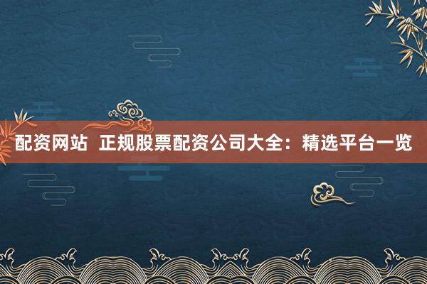 配资网站  正规股票配资公司大全：精选平台一览