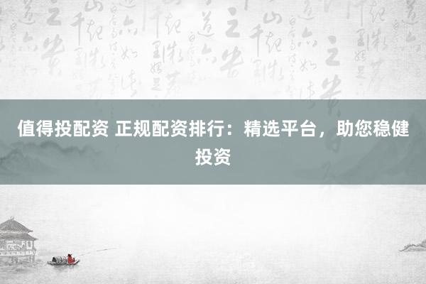 值得投配资 正规配资排行：精选平台，助您稳健投资