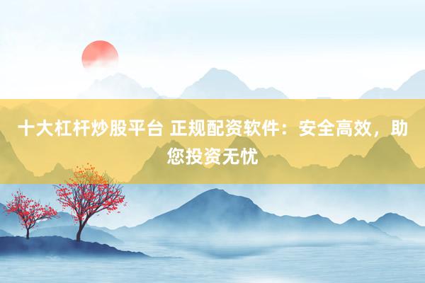 十大杠杆炒股平台 正规配资软件：安全高效，助您投资无忧