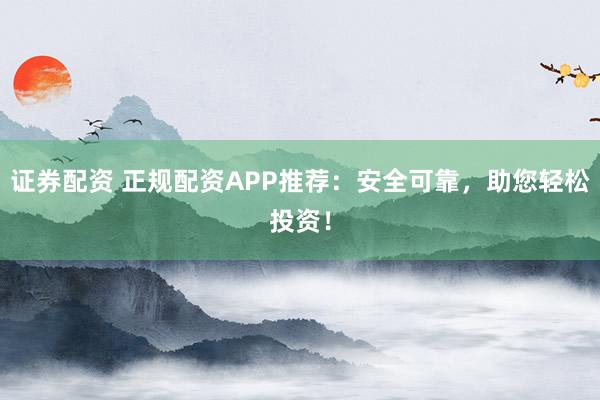 证券配资 正规配资APP推荐：安全可靠，助您轻松投资！