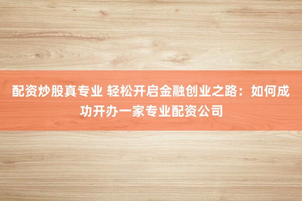 配资炒股真专业 轻松开启金融创业之路:如何成功开办一家专业配资公司