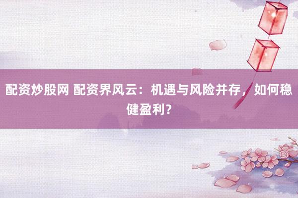 配资炒股网 配资界风云：机遇与风险并存，如何稳健盈利？