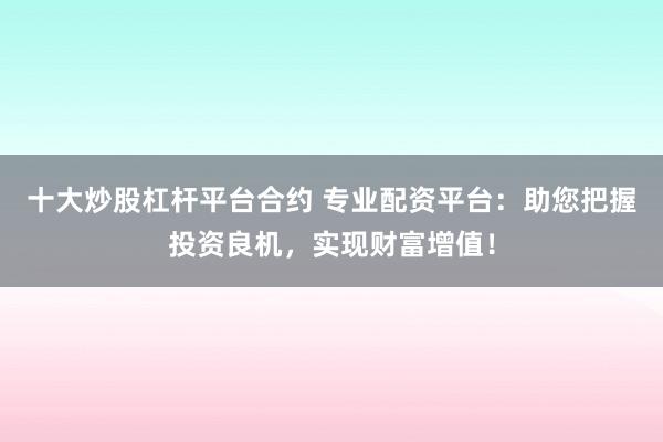 十大炒股杠杆平台合约 专业配资平台：助您把握投资良机，实现财富增值！