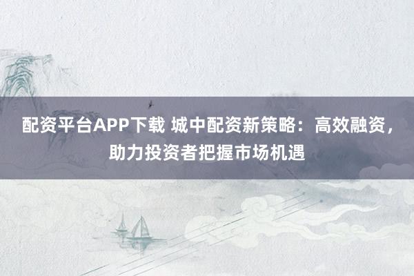配资平台APP下载 城中配资新策略：高效融资，助力投资者把握市场机遇
