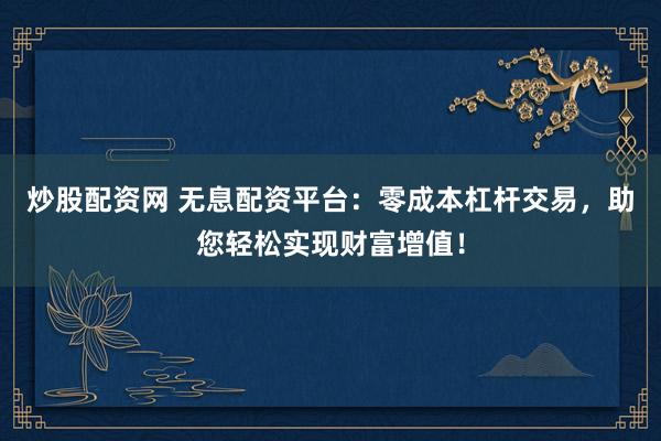 炒股配资网 无息配资平台：零成本杠杆交易，助您轻松实现财富增值！