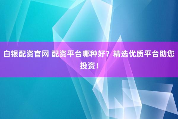 白银配资官网 配资平台哪种好？精选优质平台助您投资！