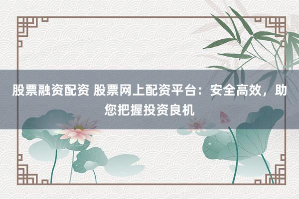 股票融资配资 股票网上配资平台：安全高效，助您把握投资良机