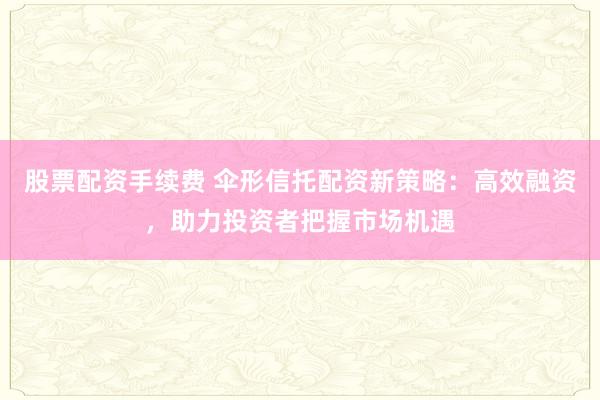 股票配资手续费 伞形信托配资新策略：高效融资，助力投资者把握市场机遇
