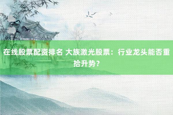 在线股票配资排名 大族激光股票：行业龙头能否重拾升势？