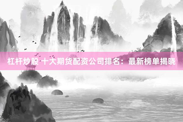 杠杆炒股 十大期货配资公司排名：最新榜单揭晓