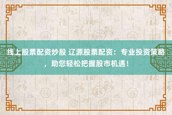 线上股票配资炒股 辽源股票配资：专业投资策略，助您轻松把握股市机遇！