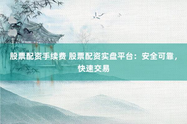 股票配资手续费 股票配资实盘平台：安全可靠，快速交易