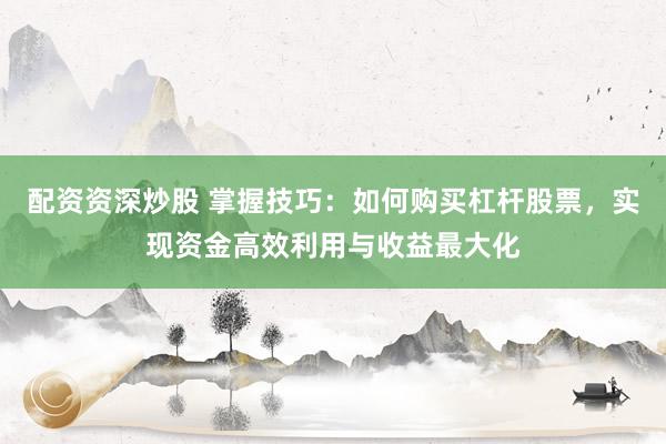 配资资深炒股 掌握技巧：如何购买杠杆股票，实现资金高效利用与收益最大化