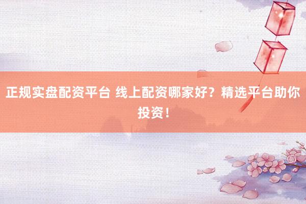正规实盘配资平台 线上配资哪家好？精选平台助你投资！