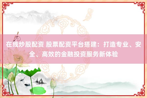 在线炒股配资 股票配资平台搭建：打造专业、安全、高效的金融投资服务新体验