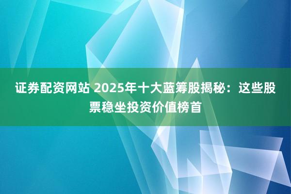证券配资网站 2025年十大蓝筹股揭秘：这些股票稳坐投资价值榜首