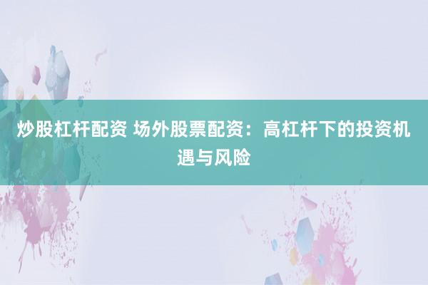 炒股杠杆配资 场外股票配资：高杠杆下的投资机遇与风险