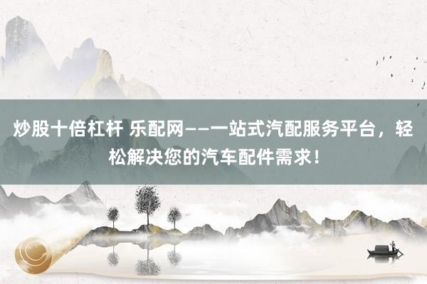 炒股十倍杠杆 乐配网——一站式汽配服务平台，轻松解决您的汽车配件需求！