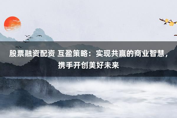 股票融资配资 互盈策略：实现共赢的商业智慧，携手开创美好未来