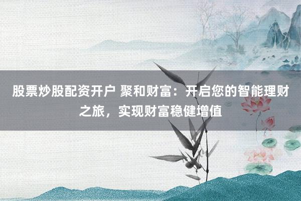 股票炒股配资开户 聚和财富：开启您的智能理财之旅，实现财富稳健增值