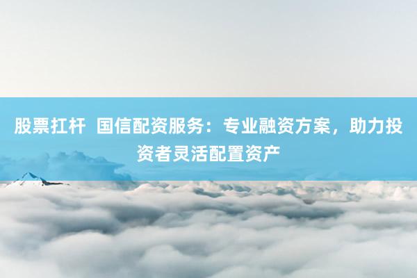 股票扛杆  国信配资服务：专业融资方案，助力投资者灵活配置资产