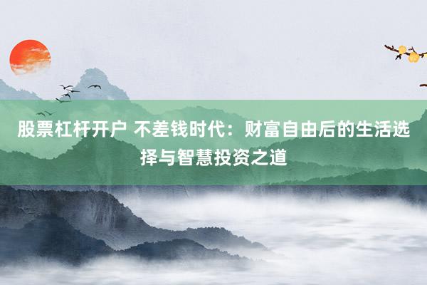 股票杠杆开户 不差钱时代：财富自由后的生活选择与智慧投资之道