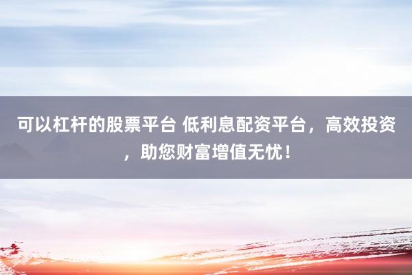可以杠杆的股票平台 低利息配资平台,高效投资,助您财富增值无忧!