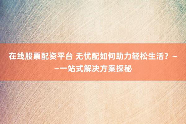 在线股票配资平台 无忧配如何助力轻松生活？——一站式解决方案探秘