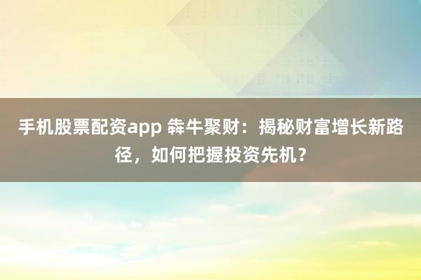 手机股票配资app 犇牛聚财：揭秘财富增长新路径，如何把握投资先机？