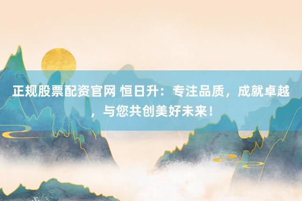 正规股票配资官网 恒日升：专注品质，成就卓越，与您共创美好未来！