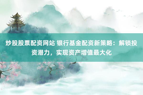 炒股股票配资网站 银行基金配资新策略：解锁投资潜力，实现资产增值最大化