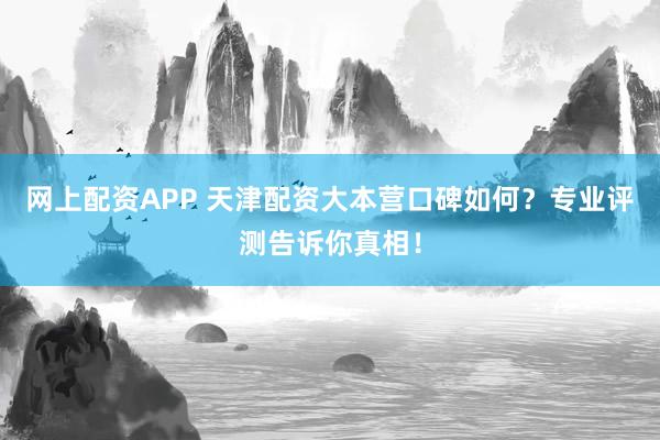 网上配资APP 天津配资大本营口碑如何？专业评测告诉你真相！