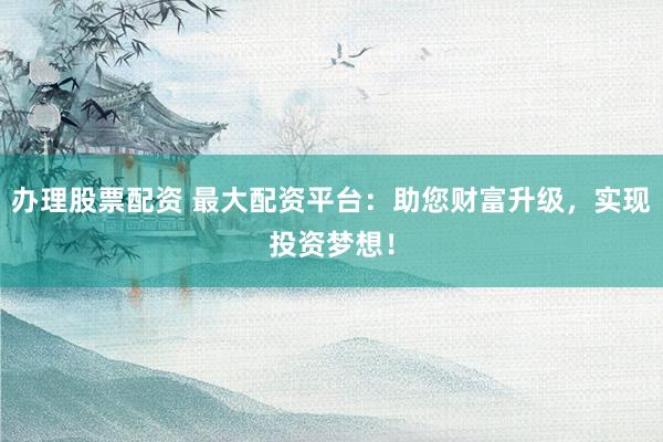 办理股票配资 最大配资平台：助您财富升级，实现投资梦想！
