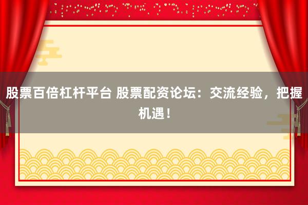 股票百倍杠杆平台 股票配资论坛：交流经验，把握机遇！