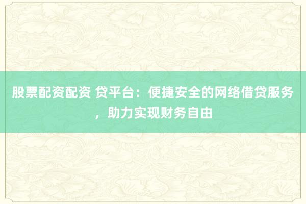 股票配资配资 贷平台：便捷安全的网络借贷服务，助力实现财务自由