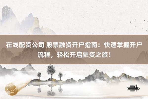 在线配资公司 股票融资开户指南：快速掌握开户流程，轻松开启融资之旅！